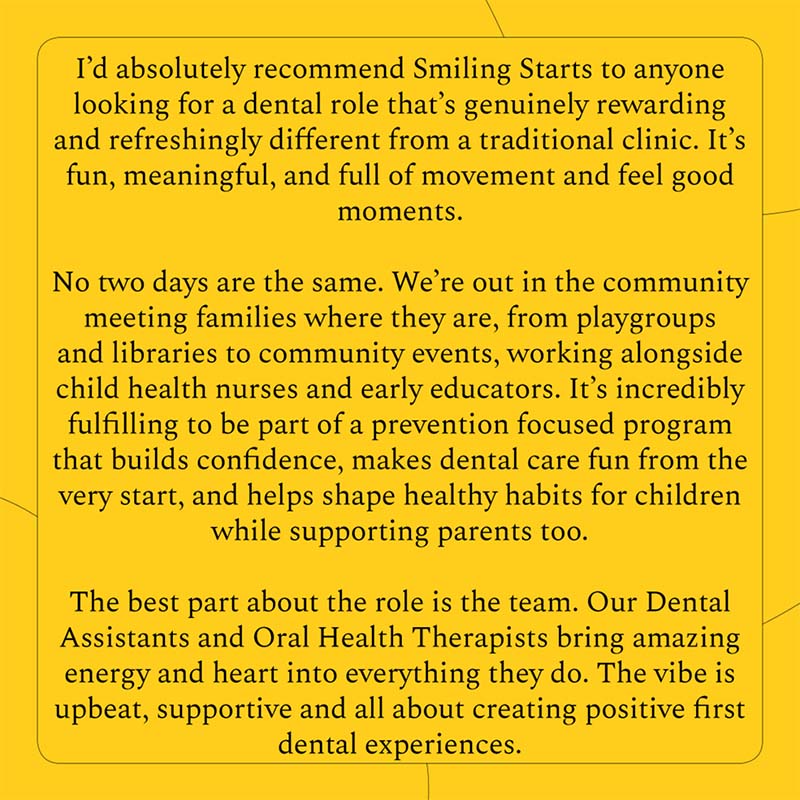 I'd absolutely recommend Smiling Starts to anyone looking for a dental role that's genuinely rewarding and freshingly different from a traditional clinic. It's fun, meaningful and full of movement and feel good moments. No two days are the same. We're out in the community meeting families where they are, from playgroups and libraries to community events, working alongside child health nurses and early educators. It's incredibly fulfilling to be part of a prevention focused program that builds confidence, makes dental care fun from the very start, and helps shape healthy habits for children while supporting parents too. The best part about the role is the team. Our Dental Assistants and Oral Health Therapists bring amazing energy and heart into everything they do. The vibe is upbeat, supportive and all about creating positive first dental experiences.