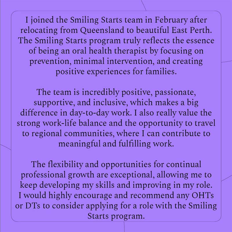 I joined the Smiling Starts team in February after relocating from Queensland to beautiful East Perth. The Smiling Starts program truly reflects the essence of being an oral health therapist by focusing on prevention, minimal intervention and creating positive experiences for families. The team is incredibly positive, passionate, supportive and inclusive, which makes a big difference in day-to-day work. I also really value the strong work-life balance and the opportunity to travel to regional communities, where I can contribute to meaningful and fulfilling work. The flexibility and opportunities for continual professional growth are exceptional, allowing me to keep developing my skills and improving in my role. I would highly encourage and recommend any OHTs or DTs to consider applying for a role with the Smiling Starts program.