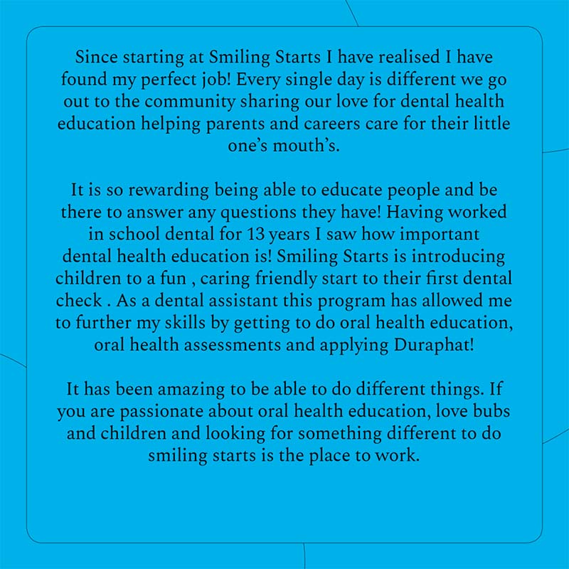 Since starting at Smiling Starts I have realised I have found my perfect job. Every single day is different, we go out to the community sharing our love for dental health education helping parents and carers care for their little one's mouth's. It is so rewarding being able to educate people and be there to answer any questions they have. Having worked in school dental for 13 years I saw how important dental health education is. Smiling Starts is introducing children to a fun, caring friendly start to their first dental check. As a dental assistant this program has allowed me to further my skills by getting to do oral health education, oral health assessments and applying Duraphat. It has been amazing to be able to do different things. If you are passionate about oral health education, love bubs and children and looking for something different to do Smiling Starts is the place to work.